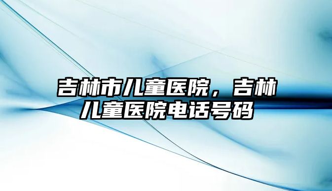 吉林市兒童醫(yī)院，吉林兒童醫(yī)院電話號碼