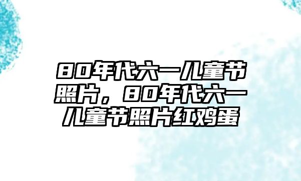 80年代六一兒童節(jié)照片，80年代六一兒童節(jié)照片紅雞蛋