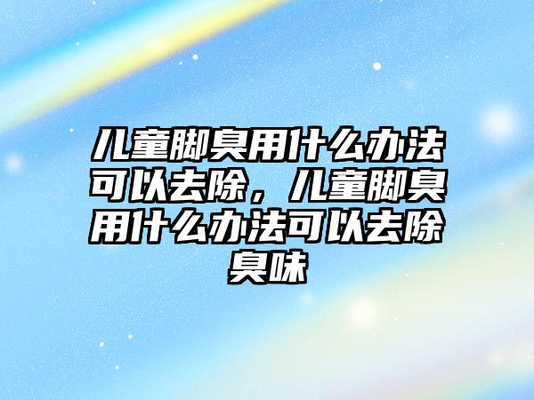 兒童腳臭用什么辦法可以去除，兒童腳臭用什么辦法可以去除臭味