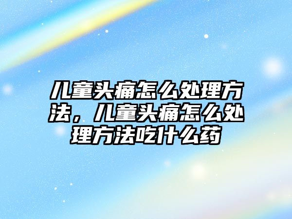 兒童頭痛怎么處理方法，兒童頭痛怎么處理方法吃什么藥