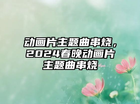 動(dòng)畫片主題曲串燒，2024春晚動(dòng)畫片主題曲串燒