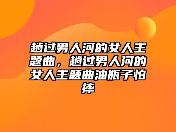 趟過(guò)男人河的女人主題曲，趟過(guò)男人河的女人主題曲油瓶子怕摔