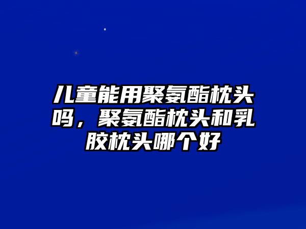 兒童能用聚氨酯枕頭嗎，聚氨酯枕頭和乳膠枕頭哪個(gè)好