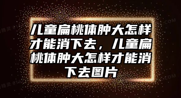 兒童扁桃體腫大怎樣才能消下去，兒童扁桃體腫大怎樣才能消下去圖片