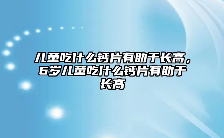 兒童吃什么鈣片有助于長高，6歲兒童吃什么鈣片有助于長高