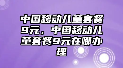 中國移動兒童套餐9元，中國移動兒童套餐9元在哪辦理