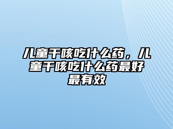 兒童干咳吃什么藥，兒童干咳吃什么藥最好最有效