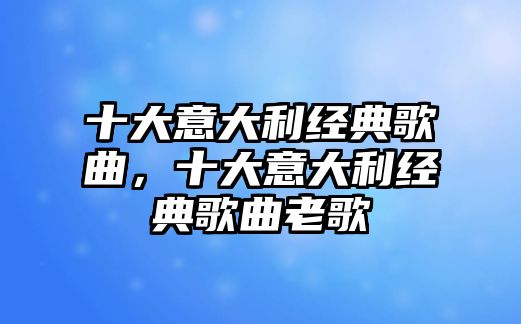 十大意大利經(jīng)典歌曲，十大意大利經(jīng)典歌曲老歌