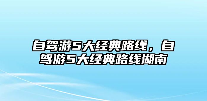 自駕游5大經(jīng)典路線(xiàn)，自駕游5大經(jīng)典路線(xiàn)湖南