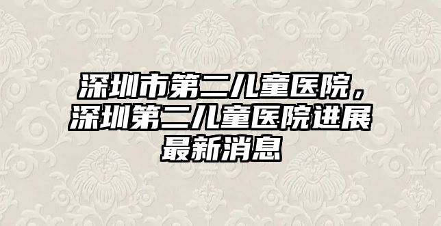 深圳市第二兒童醫(yī)院，深圳第二兒童醫(yī)院進(jìn)展最新消息