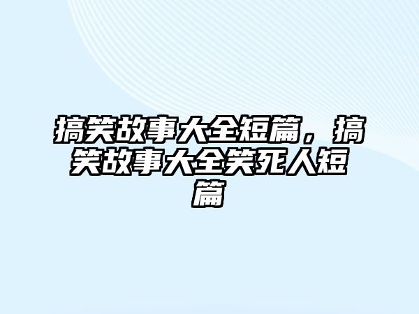 搞笑故事大全短篇，搞笑故事大全笑死人短篇