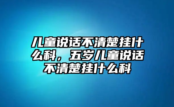 兒童說話不清楚掛什么科，五歲兒童說話不清楚掛什么科