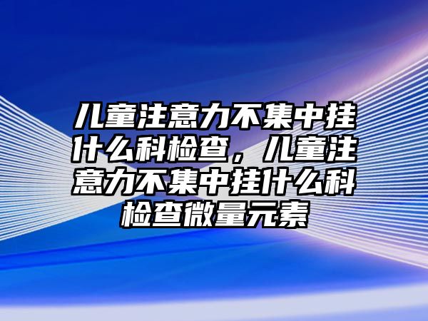 兒童注意力不集中掛什么科檢查，兒童注意力不集中掛什么科檢查微量元素