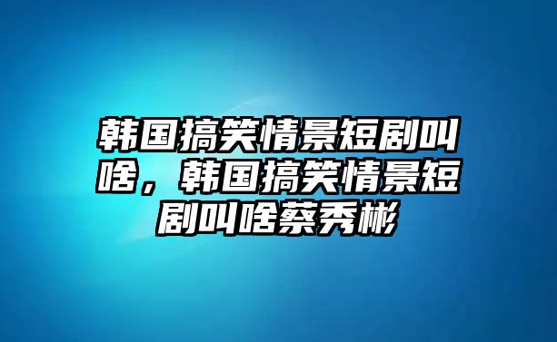 韓國搞笑情景短劇叫啥，韓國搞笑情景短劇叫啥蔡秀彬