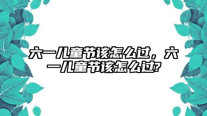 六一兒童節(jié)該怎么過，六一兒童節(jié)該怎么過?