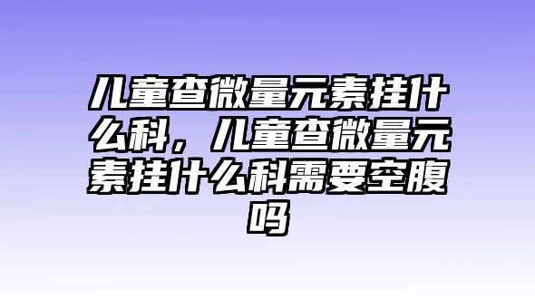 兒童查微量元素掛什么科，兒童查微量元素掛什么科需要空腹嗎