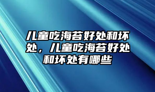 兒童吃海苔好處和壞處，兒童吃海苔好處和壞處有哪些