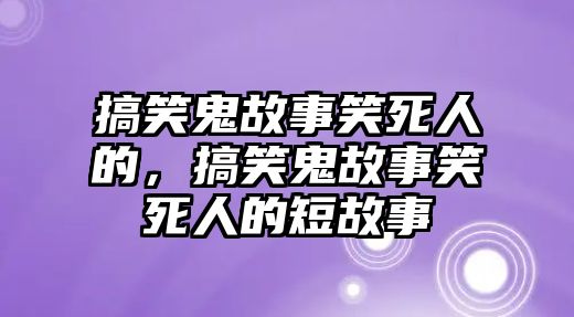 搞笑鬼故事笑死人的，搞笑鬼故事笑死人的短故事