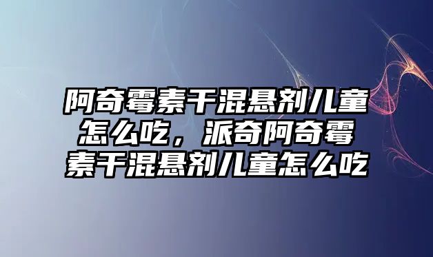 阿奇霉素干混懸劑兒童怎么吃，派奇阿奇霉素干混懸劑兒童怎么吃