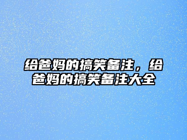 給爸媽的搞笑備注，給爸媽的搞笑備注大全