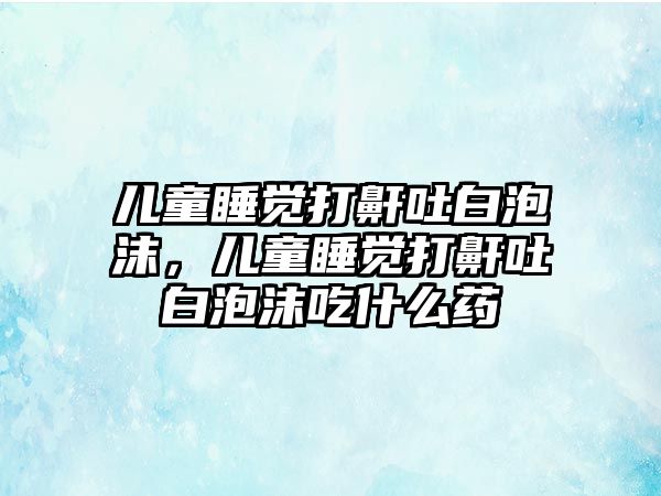 兒童睡覺打鼾吐白泡沫，兒童睡覺打鼾吐白泡沫吃什么藥