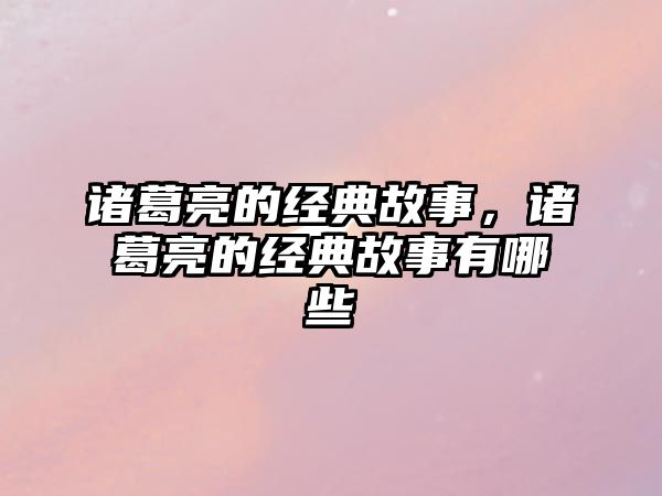 諸葛亮的經典故事，諸葛亮的經典故事有哪些