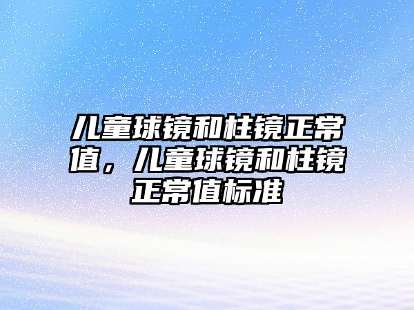 兒童球鏡和柱鏡正常值，兒童球鏡和柱鏡正常值標(biāo)準(zhǔn)