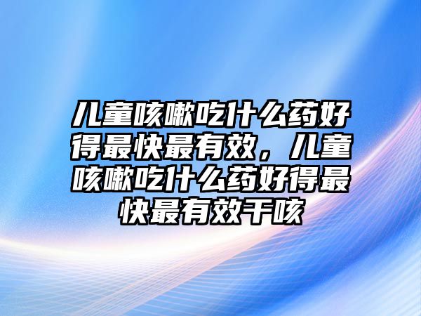 兒童咳嗽吃什么藥好得最快最有效，兒童咳嗽吃什么藥好得最快最有效干咳