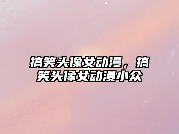 搞笑頭像女動漫，搞笑頭像女動漫小眾