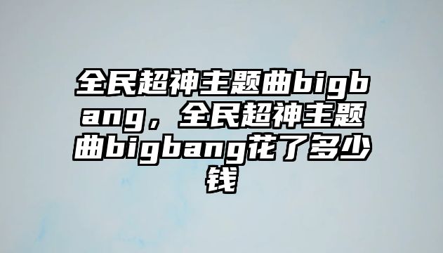 全民超神主題曲bigbang，全民超神主題曲bigbang花了多少錢(qián)