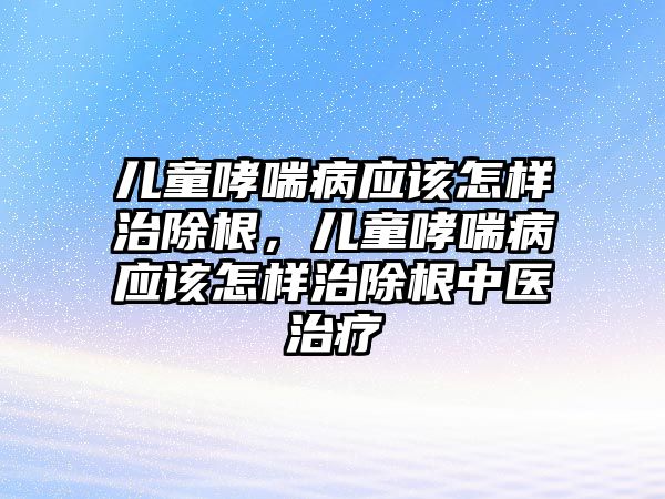 兒童哮喘病應該怎樣治除根，兒童哮喘病應該怎樣治除根中醫(yī)治療