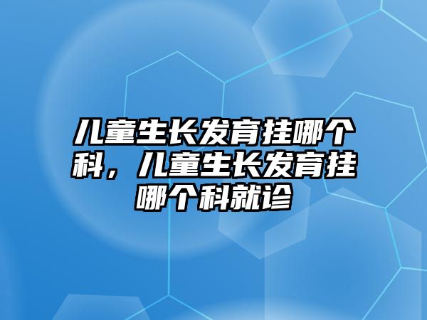 兒童生長發(fā)育掛哪個科，兒童生長發(fā)育掛哪個科就診