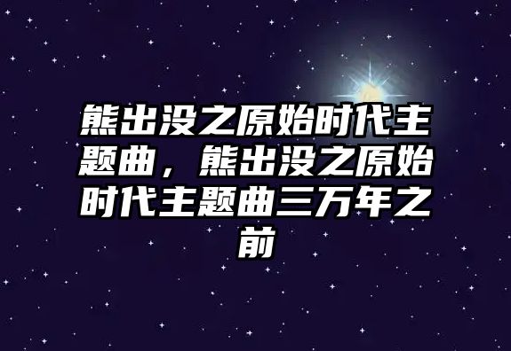 熊出沒之原始時(shí)代主題曲，熊出沒之原始時(shí)代主題曲三萬年之前