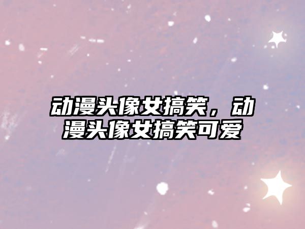 動(dòng)漫頭像女搞笑，動(dòng)漫頭像女搞笑可愛