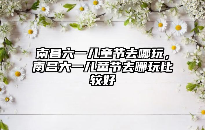 南昌六一兒童節(jié)去哪玩，南昌六一兒童節(jié)去哪玩比較好