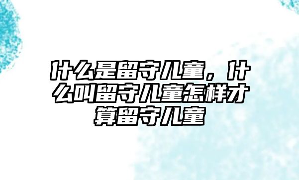 什么是留守兒童，什么叫留守兒童怎樣才算留守兒童