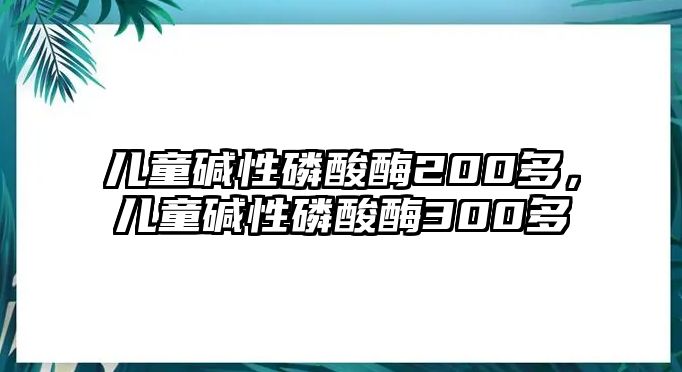 兒童堿性磷酸酶200多，兒童堿性磷酸酶300多