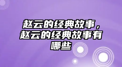 趙云的經(jīng)典故事，趙云的經(jīng)典故事有哪些