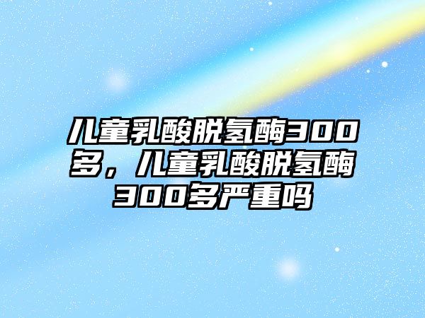 兒童乳酸脫氫酶300多，兒童乳酸脫氫酶300多嚴(yán)重嗎