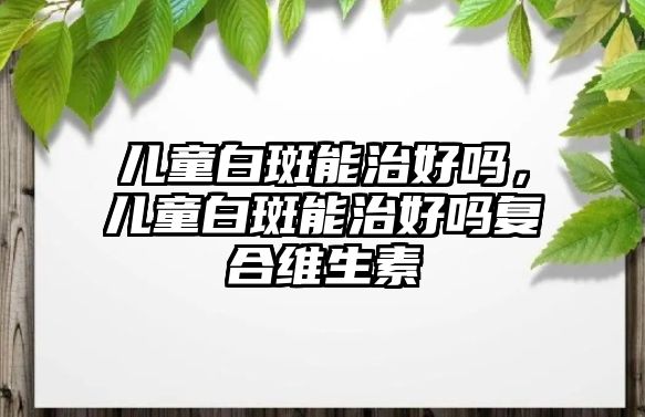 兒童白斑能治好嗎，兒童白斑能治好嗎復(fù)合維生素