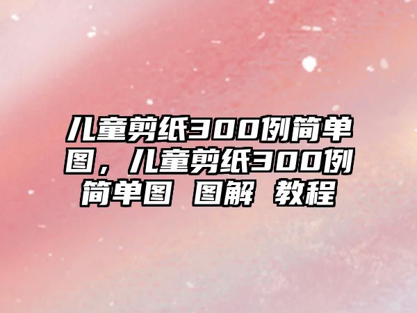 兒童剪紙300例簡單圖，兒童剪紙300例簡單圖 圖解 教程