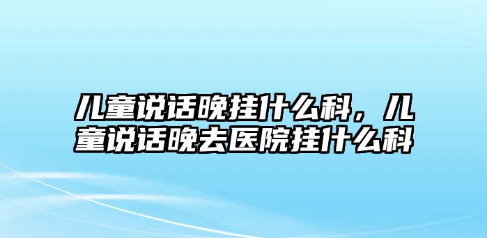 兒童說話晚掛什么科，兒童說話晚去醫(yī)院掛什么科