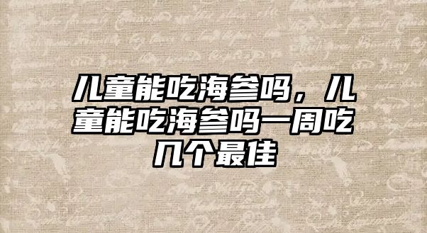 兒童能吃海參嗎，兒童能吃海參嗎一周吃幾個最佳