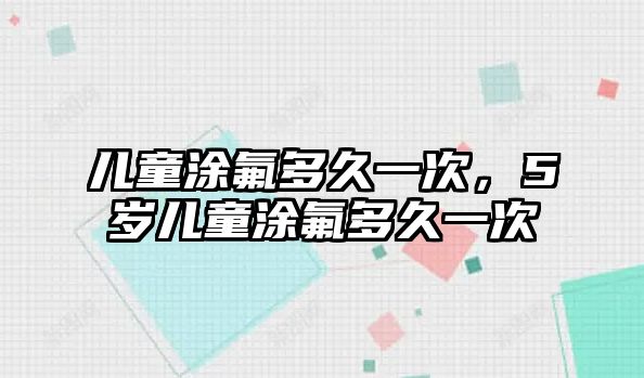 兒童涂氟多久一次，5歲兒童涂氟多久一次