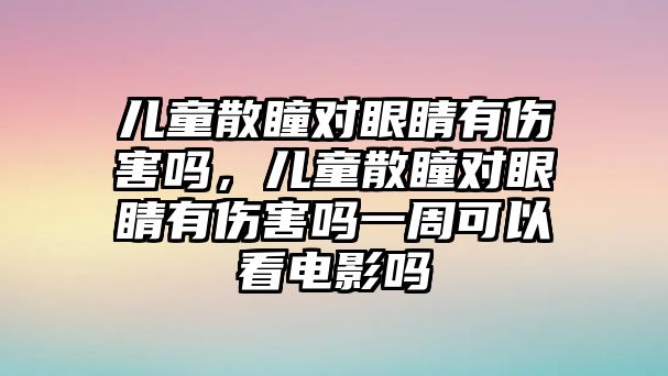 兒童散瞳對眼睛有傷害嗎，兒童散瞳對眼睛有傷害嗎一周可以看電影嗎