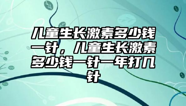 兒童生長激素多少錢一針，兒童生長激素多少錢一針一年打幾針