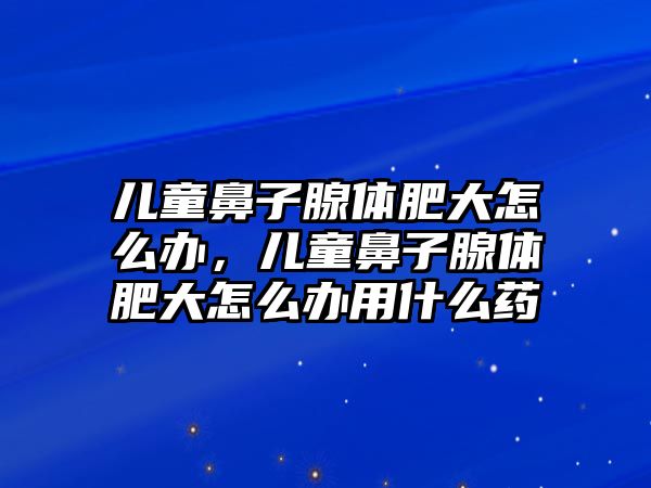 兒童鼻子腺體肥大怎么辦，兒童鼻子腺體肥大怎么辦用什么藥