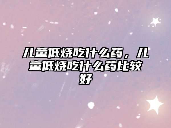 兒童低燒吃什么藥，兒童低燒吃什么藥比較好