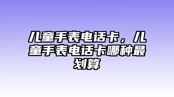 兒童手表電話卡，兒童手表電話卡哪種最劃算