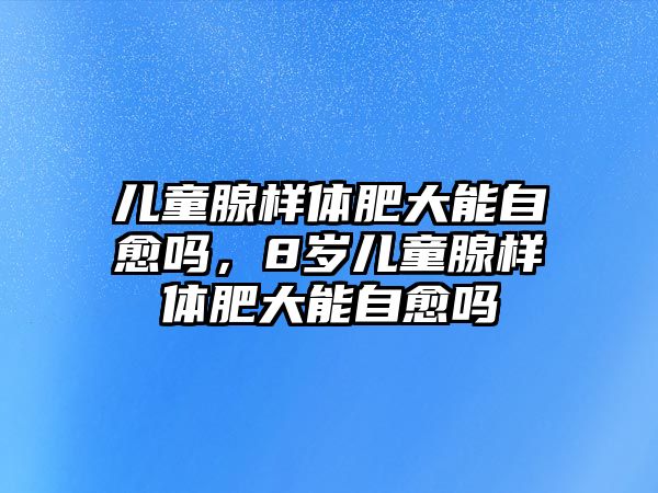 兒童腺樣體肥大能自愈嗎，8歲兒童腺樣體肥大能自愈嗎